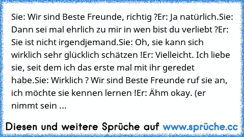 Sie: Wir sind Beste Freunde, richtig ?
Er: Ja natürlich.
Sie: Dann sei mal ehrlich zu mir in wen bist du verliebt ?
Er: Sie ist nicht irgendjemand.
Sie: Oh, sie kann sich wirklich sehr glücklich schätzen !
Er: Vielleicht. Ich liebe sie, seit dem ich das erste mal mit ihr geredet habe.
Sie: Wirklich ? Wir sind Beste Freunde ruf sie an, ich möchte sie kennen lernen !
Er: Ähm okay. (er nimmt sein ...