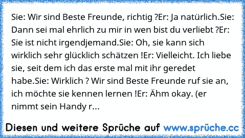 Sie: Wir sind Beste Freunde, richtig ?Er: Ja natürlich.Sie: Dann sei mal ehrlich zu mir in wen bist du verliebt ?Er: Sie ist nicht irgendjemand.Sie: Oh, sie kann sich wirklich sehr glücklich schätzen !Er: Vielleicht. Ich liebe sie, seit dem ich das erste mal mit ihr geredet habe.Sie: Wirklich ? Wir sind Beste Freunde ruf sie an, ich möchte sie kennen lernen !Er: Ähm okay. (er nimmt sein Handy r...