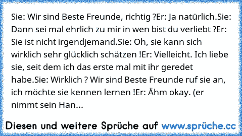 Sie: Wir sind Beste Freunde, richtig ?
Er: Ja natürlich.
Sie: Dann sei mal ehrlich zu mir in wen bist du verliebt ?
Er: Sie ist nicht irgendjemand.
Sie: Oh, sie kann sich wirklich sehr glücklich schätzen !
Er: Vielleicht. Ich liebe sie, seit dem ich das erste mal mit ihr geredet habe.
Sie: Wirklich ? Wir sind Beste Freunde ruf sie an, ich möchte sie kennen lernen !
Er: Ähm okay. (er nimmt sein ...