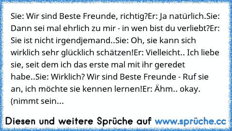 Sie: Wir sind Beste Freunde, richtig?
Er: Ja natürlich.
Sie: Dann sei mal ehrlich zu mir - in wen bist du verliebt?
Er: Sie ist nicht irgendjemand..
Sie: Oh, sie kann sich wirklich sehr glücklich schätzen!
Er: Vielleicht.. Ich liebe sie, seit dem ich das erste mal mit ihr geredet habe..
Sie: Wirklich? Wir sind Beste Freunde - Ruf sie an, ich möchte sie kennen lernen!
Er: Ähm.. okay. (nimmt sein...