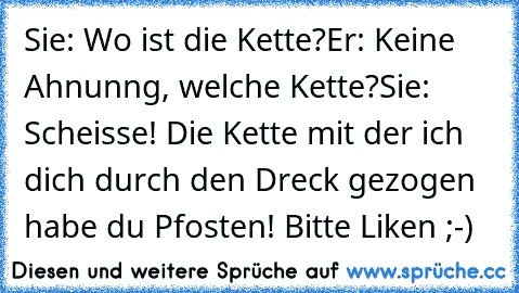 Sie: Wo ist die Kette?
Er: Keine Ahnunng, welche Kette?¨
Sie: Scheisse! Die Kette mit der ich dich durch den Dreck gezogen habe du Pfosten! Bitte Liken ;-)