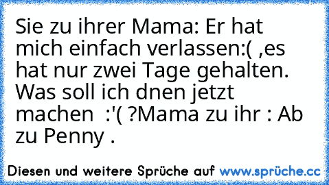 Sie zu ihrer Mama: Er hat mich einfach verlassen:( ,es hat nur zwei Tage gehalten. Was soll ich dnen jetzt machen  :'( ?
Mama zu ihr : Ab zu Penny .