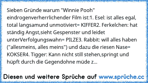 Sieben Gründe warum "Winnie Pooh" ein
drogenverherrlichender Film ist:
1. Esel: ist alles egal, total langsam
und unmotiviert
= KIFFER
2. Ferkelchen: hat ständig Angst,
sieht Gespenster und leidet unter
Verfolgungswahn
= PILZE
3. Rabbit: will alles haben ("alles
meins, alles meins") und dazu die riesen Nase
= KOKSER
4. Tigger: Kann nicht still stehen,
springt und hüpft durch die Gegend
ohne müd...