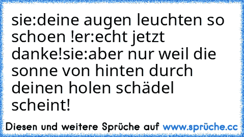 sie:deine augen leuchten so schoen !
er:echt jetzt danke!
sie:aber nur weil die sonne von hinten durch deinen holen schädel scheint!