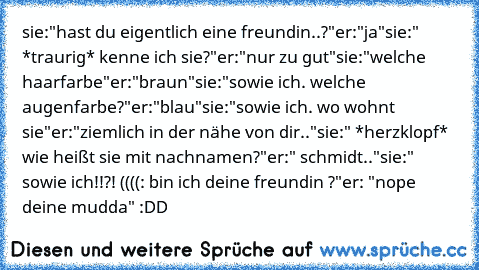 sie:"hast du eigentlich eine freundin..?"
er:"ja"
sie:" *traurig* kenne ich sie?"
er:"nur zu gut"
sie:"welche haarfarbe"
er:"braun"
sie:"sowie ich. welche augenfarbe?"
er:"blau"
sie:"sowie ich. wo wohnt sie"
er:"ziemlich in der nähe von dir.."
sie:" *herzklopf* wie heißt sie mit nachnamen?"
er:" schmidt.."
sie:" sowie ich!!?! ((((: bin ich deine freundin ♥?"
er: "nope deine mudda" :DD