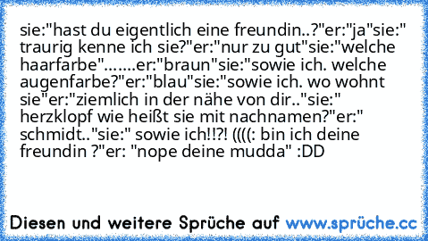 sie:"hast du eigentlich eine freundin..?"
er:"ja"
sie:" traurig kenne ich sie?"
er:"nur zu gut"
sie:"welche haarfarbe"
.......er:"braun"
sie:"sowie ich. welche augenfarbe?"
er:"blau"
sie:"sowie ich. wo wohnt sie"
er:"ziemlich in der nähe von dir.."
sie:" herzklopf wie heißt sie mit nachnamen?"
er:" schmidt.."
sie:" sowie ich!!?! ((((: bin ich deine freundin ?"
er: "nope deine mudda" :DD