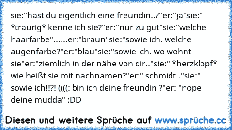 sie:"hast du eigentlich eine freundin..?"
er:"ja"
sie:" *traurig* kenne ich sie?"
er:"nur zu gut"
sie:"welche haarfarbe"
......er:"braun"
sie:"sowie ich. welche augenfarbe?"
er:"blau"
sie:"sowie ich. wo wohnt sie"
er:"ziemlich in der nähe von dir.."
sie:" *herzklopf* wie heißt sie mit nachnamen?"
er:" schmidt.."
sie:" sowie ich!!?! ((((: bin ich deine freundin ♥?"
er: "nope deine mudda" :DD