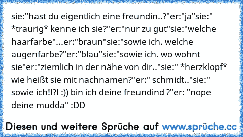 sie:"hast du eigentlich eine freundin..?"
er:"ja"
sie:" *traurig* kenne ich sie?"
er:"nur zu gut"
sie:"welche haarfarbe"
...er:"braun"
sie:"sowie ich. welche augenfarbe?"
er:"blau"
sie:"sowie ich. wo wohnt sie"
er:"ziemlich in der nähe von dir.."
sie:" *herzklopf* wie heißt sie mit nachnamen?"
er:" schmidt.."
sie:" sowie ich!!?! :)) bin ich deine freundind ♥?"
er: "nope deine mudda" :DD