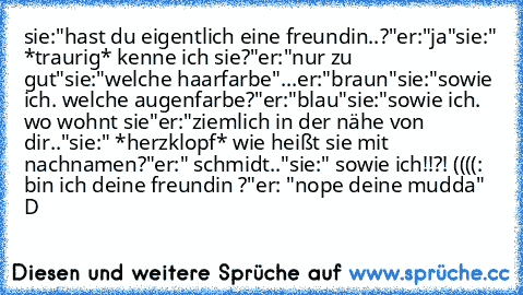 sie:"hast du eigentlich eine freundin..?"
er:"ja"
sie:" *traurig* kenne ich sie?"
er:"nur zu gut"
sie:"welche haarfarbe"
...er:"braun"
sie:"sowie ich. welche augenfarbe?"
er:"blau"
sie:"sowie ich. wo wohnt sie"
er:"ziemlich in der nähe von dir.."
sie:" *herzklopf* wie heißt sie mit nachnamen?"
er:" schmidt.."
sie:" sowie ich!!?! ((((: bin ich deine freundin ♥?"
er: "nope deine mudda"  D