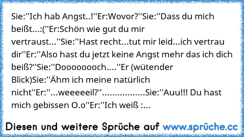 Sie:''Ich hab Angst..!''
Er:Wovor?''
Sie:''Dass du mich beißt...:(''
Er:Schön wie gut du mir vertraust...''
Sie:''Hast recht...tut mir leid...ich vertrau dir''
Er:''Also hast du jetzt keine Angst mehr das ich dich beiß?''
Sie:''Doooooooch....''
Er (wütender Blick)
Sie:''Ähm ich meine natürlich nicht''
Er:''...weeeeeil?''
.................
Sie:''Auu!!! Du hast mich gebissen O.o''
Er:''Ich weiß :...