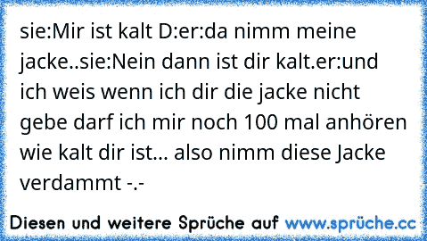 sie:Mir ist kalt D:
er:da nimm meine jacke..
sie:Nein dann ist dir kalt.
er:und ich weis wenn ich dir die jacke nicht gebe darf ich mir noch 100 mal anhören wie kalt dir ist... also nimm diese Jacke verdammt -.-