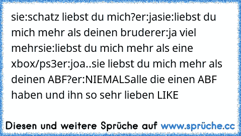 sie:schatz liebst du mich?
er:ja
sie:liebst du mich mehr als deinen bruder
er:ja viel mehr
sie:liebst du mich mehr als eine xbox/ps3
er:joa..
sie liebst du mich mehr als deinen ABF?
er:NIEMALS
alle die einen ABF haben und ihn so sehr lieben LIKE ♥