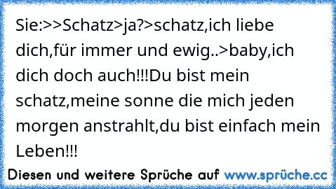 Sie:>>Schatz>ja?>schatz,ich liebe dich,für immer und ewig..>baby,ich dich doch auch!!!Du bist mein schatz,meine sonne die mich jeden morgen anstrahlt,du bist einfach mein Leben!!!