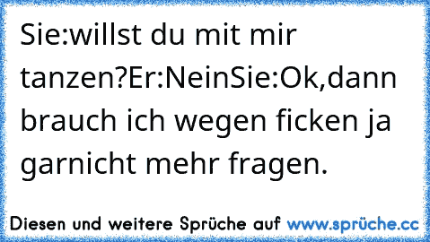 Sie:willst du mit mir tanzen?
Er:Nein
Sie:Ok,dann brauch ich wegen ficken ja garnicht mehr fragen.