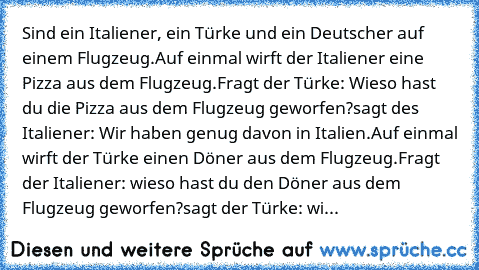 Sind ein Italiener, ein Türke und ein Deutscher auf einem Flugzeug.
Auf einmal wirft der Italiener eine Pizza aus dem Flugzeug.
Fragt der Türke: Wieso hast du die Pizza aus dem Flugzeug geworfen?
sagt des Italiener: Wir haben genug davon in Italien.
Auf einmal wirft der Türke einen Döner aus dem Flugzeug.
Fragt der Italiener: wieso hast du den Döner aus dem Flugzeug geworfen?
sagt der Türke: wi...