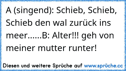 A (singend): Schieb, Schieb, Schieb den wal zurück ins meer......
B: Alter!!! geh von meiner mutter runter!