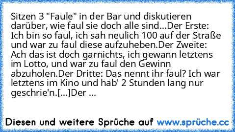 Sitzen 3 "Faule" in der Bar und diskutieren darüber, wie faul sie doch alle sind...
Der Erste: Ich bin so faul, ich sah neulich 100€ auf der Straße und war zu faul diese aufzuheben.
Der Zweite: Ach das ist doch garnichts, ich gewann letztens im Lotto, und war zu faul den Gewinn abzuholen.
Der Dritte: Das nennt ihr faul? Ich war letztens im Kino und hab' 2 Stunden lang nur geschrie'n.
[...]
Der ...