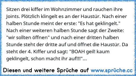 Sitzen drei kiffer im Wohnzimmer und rauchen ihre Joints. Plötzlich klingelt es an der Haustür. Nach einer halben Stunde meint der erste: "Es hat geklingelt." Nach einer weiteren halben Stunde sagt der Zweite: "wir sollten öffnen" und nach einer dritten halben Stunde steht der dritte auf und öffnet die Haustür. Da steht der 4. Kiffer und sagt: "BOAH geil! kaum geklingelt, schon macht ihr auf!!!...