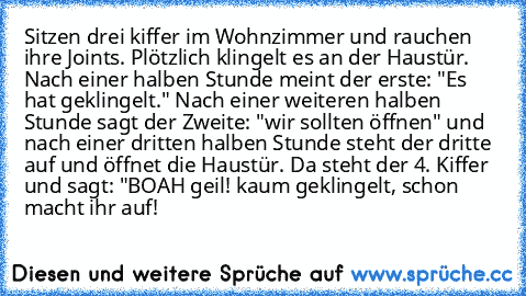 Sitzen drei kiffer im Wohnzimmer und rauchen ihre Joints. Plötzlich klingelt es an der Haustür. Nach einer halben Stunde meint der erste: "Es hat geklingelt." Nach einer weiteren halben Stunde sagt der Zweite: "wir sollten öffnen" und nach einer dritten halben Stunde steht der dritte auf und öffnet die Haustür. Da steht der 4. Kiffer und sagt: "BOAH geil! kaum geklingelt, schon macht ihr auf!