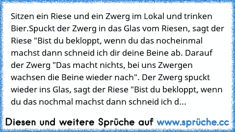 Sitzen ein Riese und ein Zwerg im Lokal und trinken Bier.
Spuckt der Zwerg in das Glas vom Riesen, sagt der Riese "Bist du bekloppt, wenn du das nocheinmal machst dann schneid ich dir deine Beine ab. Darauf der Zwerg "Das macht nichts, bei uns Zwergen wachsen die Beine wieder nach". Der Zwerg spuckt wieder ins Glas, sagt der Riese "Bist du bekloppt, wenn du das nochmal machst dann schneid ich d...