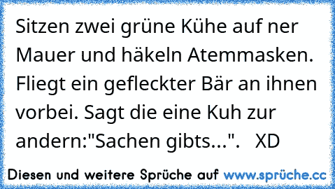 Sitzen zwei grüne Kühe auf ner Mauer und häkeln Atemmasken. Fliegt ein gefleckter Bär an ihnen vorbei. Sagt die eine Kuh zur andern:"Sachen gibts...".   XD