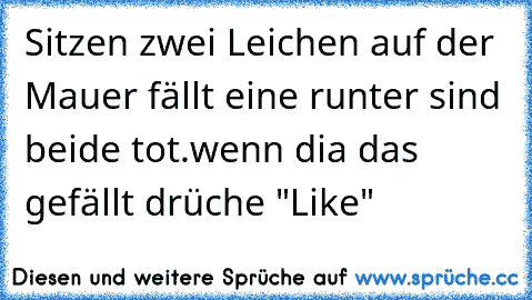 Sitzen zwei Leichen auf der Mauer fällt eine runter sind beide tot.
wenn dia das gefällt drüche "Like"