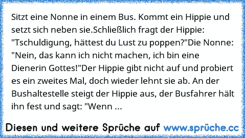 Sitzt eine Nonne in einem Bus. Kommt ein Hippie und setzt sich neben sie.
Schließlich fragt der Hippie: "Tschuldigung, hättest du Lust zu poppen?"
Die Nonne: "Nein, das kann ich nicht machen, ich bin eine Dienerin Gottes!"
Der Hippie gibt nicht auf und probiert es ein zweites Mal, doch wieder lehnt sie ab. An der Bushaltestelle steigt der Hippie aus, der Busfahrer hält ihn fest und sagt: "Wenn ...