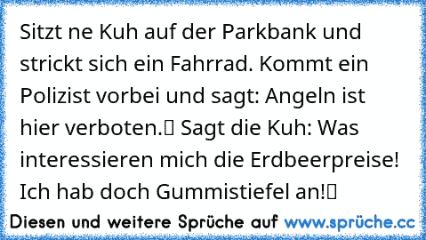 Sitzt ne Kuh auf der Parkbank und strickt sich ein Fahrrad. Kommt ein Polizist vorbei und sagt: „Angeln ist hier verboten.“ Sagt die Kuh: „Was interessieren mich die Erdbeerpreise! Ich hab doch Gummistiefel an!“