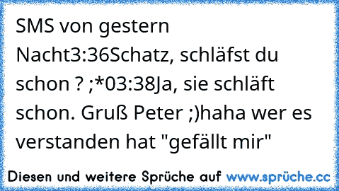 SMS von gestern Nacht
3:36
Schatz, schläfst du schon ? ;*
03:38
Ja, sie schläft schon. Gruß Peter ;)
haha wer es verstanden hat "gefällt mir"