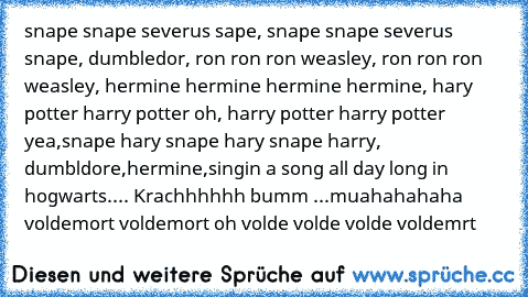 snape snape severus sape, snape snape severus snape, dumbledor, ron ron ron weasley, ron ron ron weasley, hermine hermine hermine hermine, hary potter harry potter oh, harry potter harry potter yea,snape hary snape hary snape harry, dumbldore,hermine,
singin a song all day long in hogwarts.
... Krachhhhhh bumm ...
muahahahaha voldemort voldemort oh volde volde volde voldemrt