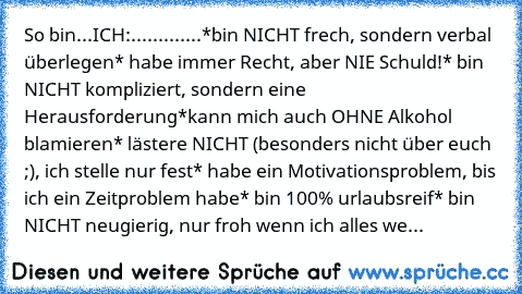 So bin...
ICH:.............
*bin NICHT frech, sondern verbal überlegen
* habe immer Recht, aber NIE Schuld!
* bin NICHT kompliziert, sondern eine Herausforderung
*kann mich auch OHNE Alkohol blamieren
* lästere NICHT (besonders nicht über euch ;), ich stelle nur fest
* habe ein Motivationsproblem, bis ich ein Zeitproblem habe
* bin 100% urlaubsreif
* bin NICHT neugierig, nur froh wenn ich alles we...