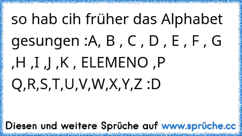 so hab cih früher das Alphabet gesungen :
A, B , C , D , E , F , G ,H ,I ,J ,K , ELEMENO ,P Q,R,S,T,U,V,W,X,Y,Z :D