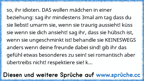 so, ihr idioten. DAS wollen mädchen in einer beziehung: sag ihr mindestens 3mal am tag dass du sie liebst! umarm sie, wenn sie traurig aussieht! küss sie wenn sie dich ansieht! sag ihr, dass sie hübsch ist, wenn sie ungeschminkt ist! behandle sie KEINESWEGS anders wenn deine freunde dabei sind! gib ihr das gefühl etwas besonderes zu sein! sei romantisch aber übertreibs nicht! respektiere sie! klam...