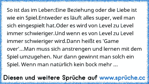 So ist das im Leben:
Eine Beziehung oder die Liebe ist wie ein Spiel.
Entweder es läuft alles super, weil man sich eingespielt hat.
Oder es wird von Level zu Level immer schwieriger.
Und wenn es von Level zu Level immer schwieriger wird.
Dann heißt es 'Game over'...
Man muss sich anstrengen und lernen mit dem Spiel umzugehen. Nur dann gewinnt man solch ein Spiel. Wenn man natürlich kein bock me...