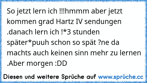 So jetzt lern ich !!!
hmmm aber jetzt kommen grad Hartz IV sendungen .
danach lern ich !
*3 stunden später*
puuh schon so spät ?
ne da machts auch keinen sinn mehr zu lernen .
Aber morgen :DD