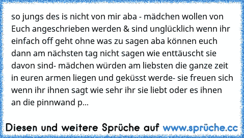 so jungs des is nicht von mir aba 
- mädchen wollen von Euch angeschrieben werden & sind unglücklich wenn ihr einfach off geht ohne was zu sagen aba können euch dann am nächsten tag nicht sagen wie enttäuscht sie davon sind
- mädchen würden am liebsten die ganze zeit in euren armen liegen und geküsst werde
- sie freuen sich wenn ihr ihnen sagt wie sehr ihr sie liebt oder es ihnen an die pinnwan...