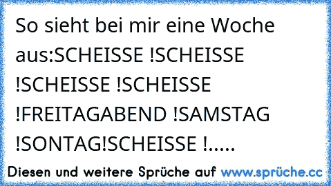 So sieht bei mir eine Woche aus:
SCHEISSE !
SCHEISSE !
SCHEISSE !
SCHEISSE !
FREITAGABEND !
SAMSTAG !
SONTAG!
SCHEISSE !.....