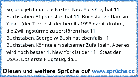 So, und jetzt mal alle Fakten:
New York City hat ̲1̲̲1̲ Buchstaben.
Afghanistan hat ̲1̲̲1̲  Buchstaben.
Ramsin Yuseb (der Terrorist, der bereits 1993 damit drohte, die Zwillingstürme zu zerstören) hat ̲1̲̲1̲  Buchstaben.
George W Bush hat ebenfalls ̲1̲̲1̲  Buchstaben.
Könnte ein seltsamer Zufall sein. Aber es wird noch besser:
1. New York ist der ̲1̲̲1̲.  Staat der USA
2. Das erste Flugzeug, da...