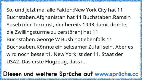 So, und jetzt mal alle Fakten:
New York City hat ̲1̲̲1̲ Buchstaben.
Afghanistan hat ̲1̲̲1̲ Buchstaben.
Ramsin Yuseb (der Terrorist, der bereits 1993 damit drohte, die Zwillingstürme zu zerstören) hat ̲1̲̲1̲ Buchstaben.
George W Bush hat ebenfalls ̲1̲̲1̲ Buchstaben.
Könnte ein seltsamer Zufall sein. Aber es wird noch besser:
1. New York ist der ̲1̲̲1̲. Staat der USA
2. Das erste Flugzeug, dass i...
