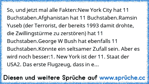 So, und jetzt mal alle Fakten:
New York City hat ̲1̲̲1̲ Buchstaben.
Afghanistan hat ̲1̲̲1̲ Buchstaben.
Ramsin Yuseb (der Terrorist, der bereits 1993 damit drohte, die Zwillingstürme zu zerstören) hat ̲1̲̲1̲ Buchstaben.
George W Bush hat ebenfalls ̲1̲̲1̲ Buchstaben.
Könnte ein seltsamer Zufall sein. Aber es wird noch besser:
1. New York ist der ̲1̲̲1̲. Staat der USA
2. Das erste Flugzeug, dass i...