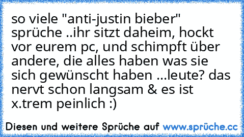 so viele "anti-justin bieber" sprüche ..
ihr sitzt daheim, hockt vor eurem pc, und schimpft über andere, die alles haben was sie sich gewünscht haben ...leute? das nervt schon langsam & es ist x.trem peinlich :)