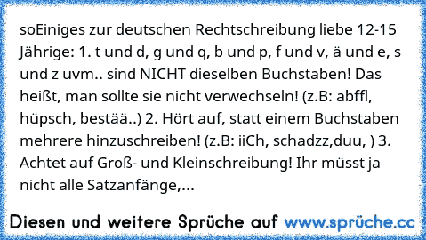 so
Einiges zur deutschen Rechtschreibung liebe 12-15 Jährige: 1. t und d, g und q, b und p, f und v, ä und e, s und z uvm.. sind NICHT dieselben Buchstaben! Das heißt, man sollte sie nicht verwechseln! (z.B: abffl, hüpsch, bestää..) 2. Hört auf, statt einem Buchstaben mehrere hinzuschreiben! (z.B: iiCh, schadzz,duu, ) 3. Achtet auf Groß- und Kleinschreibung! Ihr müsst ja nicht alle Satzanfänge,...