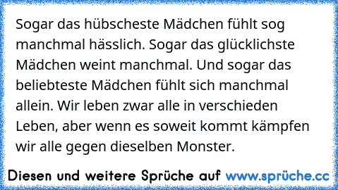 Sogar das hübscheste Mädchen fühlt sog manchmal hässlich. Sogar das glücklichste Mädchen weint manchmal. Und sogar das beliebteste Mädchen fühlt sich manchmal allein. Wir leben zwar alle in verschieden Leben, aber wenn es soweit kommt kämpfen wir alle gegen dieselben Monster.