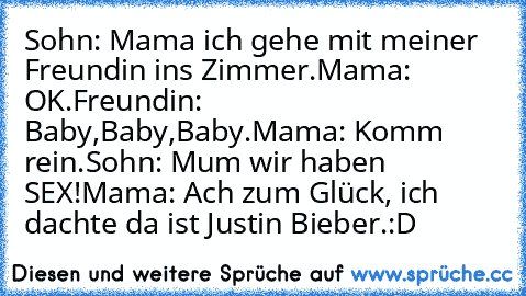 Sohn: Mama ich gehe mit meiner Freundin ins Zimmer.
Mama: OK.
Freundin: Baby,Baby,Baby.
Mama: Komm rein.
Sohn: Mum wir haben SEX!
Mama: Ach zum Glück, ich dachte da ist Justin Bieber.:D