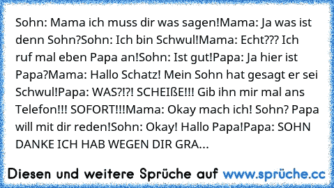 Sohn: Mama ich muss dir was sagen!
Mama: Ja was ist denn Sohn?
Sohn: Ich bin Schwul!
Mama: Echt??? Ich ruf mal eben Papa an!
Sohn: Ist gut!
Papa: Ja hier ist Papa?
Mama: Hallo Schatz! Mein Sohn hat gesagt er sei Schwul!
Papa: WAS?!?! SCHEIßE!!! Gib ihn mir mal ans Telefon!!! SOFORT!!!
Mama: Okay mach ich! Sohn? Papa will mit dir reden!
Sohn: Okay! Hallo Papa!
Papa: SOHN DANKE ICH HAB WEGEN DIR GRA...