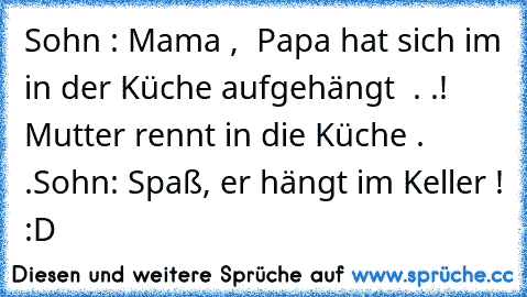 Sohn : Mama ,  Papa hat sich im in der Küche aufgehängt  . .! 
Mutter rennt in die Küche . .
Sohn: Spaß, er hängt im Keller ! 
:D