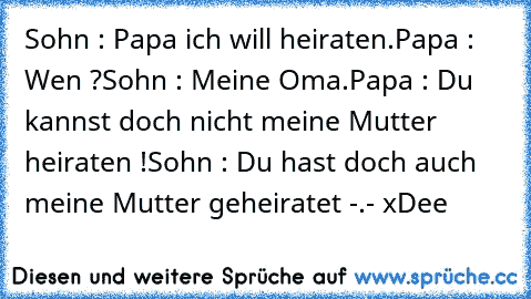 Sohn : Papa ich will heiraten.
Papa : Wen ?
Sohn : Meine Oma.
Papa : Du kannst doch nicht meine Mutter heiraten !
Sohn : Du hast doch auch meine Mutter geheiratet -.- xDee