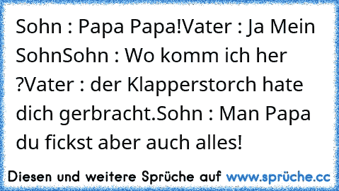 Sohn : Papa Papa!
Vater : Ja Mein Sohn
Sohn : Wo komm ich her ?
Vater : der Klapperstorch hate dich gerbracht.
Sohn : Man Papa du fickst aber auch alles!