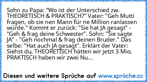 Sohn zu Papa: "Wo ist der Unterschied zw. THEORETISCH & PRAKTISCH?" Vater: "Geh Mutti fragen, ob sie nen Mann für ne Million ranlassen würde." Kommt er zurück: "Sie hat JA gesagt" - "Geh & frag deine Schwester". Sohn: "Sie sagte JA" - "Geh nochmal & frag deinen Bruder." Das selbe: "Hat auch JA gesagt". Erklärt der Vater: Siehst du, THEORETISCH hätten wir jetzt 3 Mio, PRAKTISCH haben wir zwei Nu...