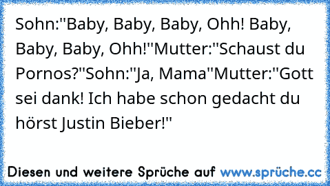 Sohn:''Baby, Baby, Baby, Ohh! Baby, Baby, Baby, Ohh!''
Mutter:''Schaust du Pornos?''
Sohn:''Ja, Mama''
Mutter:''Gott sei dank! Ich habe schon gedacht du hörst Justin Bieber!''